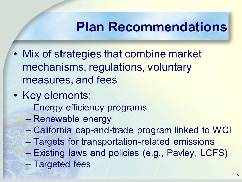 6 Plan Recommendations Mix of strategies that combine market mechanisms, regulations, voluntary measures, and fees Key elements: –Energy efficiency programs –Renewable energy –California cap-and-trade program linked to WCI –Targets for transportation-related emissions –Existing laws and policies (e.g., Pavley, LCFS) –Targeted fees