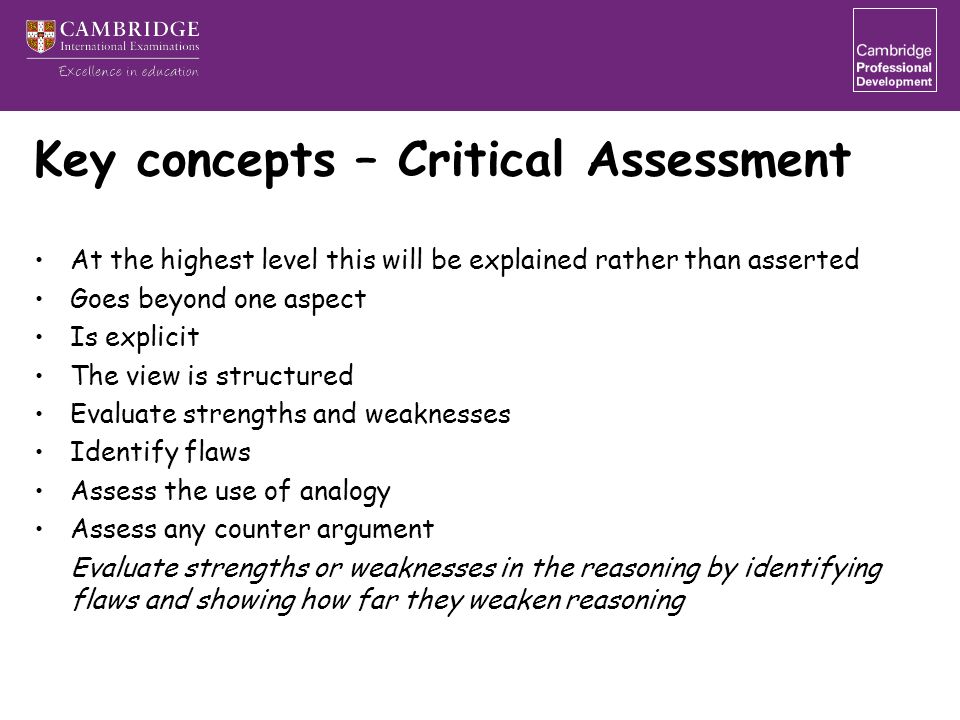 Key concepts – Critical Assessment At the highest level this will be explained rather than asserted Goes beyond one aspect Is explicit The view is structured Evaluate strengths and weaknesses Identify flaws Assess the use of analogy Assess any counter argument Evaluate strengths or weaknesses in the reasoning by identifying flaws and showing how far they weaken reasoning