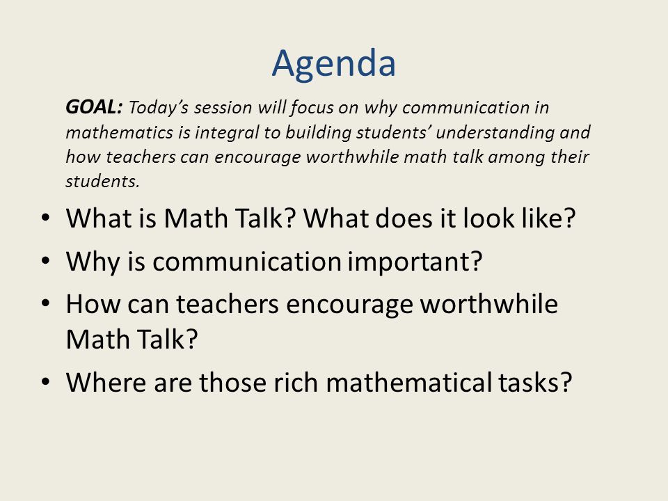 Agenda GOAL: Today’s session will focus on why communication in mathematics is integral to building students’ understanding and how teachers can encourage worthwhile math talk among their students.