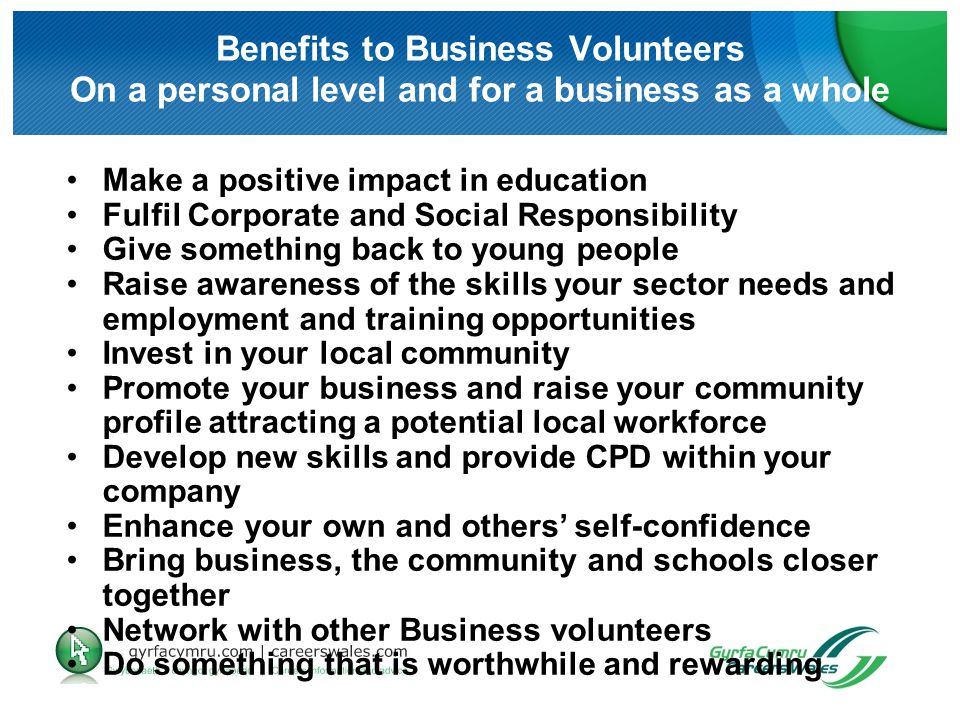 Benefits to Business Volunteers On a personal level and for a business as a whole Make a positive impact in education Fulfil Corporate and Social Responsibility Give something back to young people Raise awareness of the skills your sector needs and employment and training opportunities Invest in your local community Promote your business and raise your community profile attracting a potential local workforce Develop new skills and provide CPD within your company Enhance your own and others’ self-confidence Bring business, the community and schools closer together Network with other Business volunteers Do something that is worthwhile and rewarding