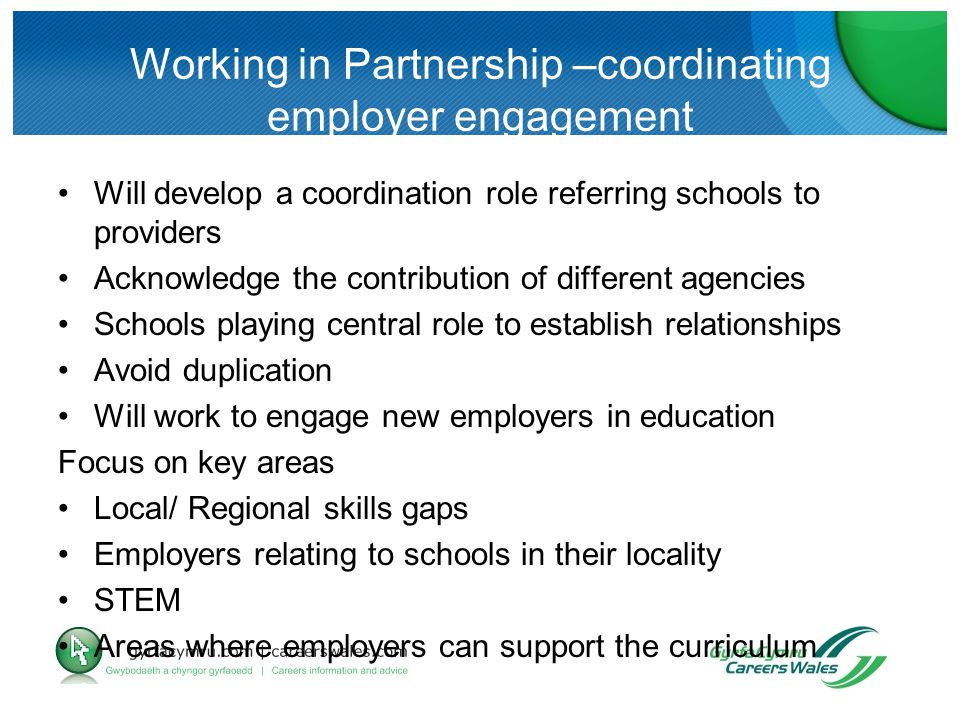 Working in Partnership –coordinating employer engagement Will develop a coordination role referring schools to providers Acknowledge the contribution of different agencies Schools playing central role to establish relationships Avoid duplication Will work to engage new employers in education Focus on key areas Local/ Regional skills gaps Employers relating to schools in their locality STEM Areas where employers can support the curriculum