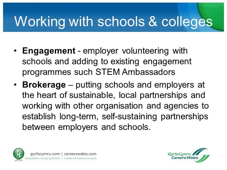 Working with schools & colleges Engagement - employer volunteering with schools and adding to existing engagement programmes such STEM Ambassadors Brokerage – putting schools and employers at the heart of sustainable, local partnerships and working with other organisation and agencies to establish long-term, self-sustaining partnerships between employers and schools.
