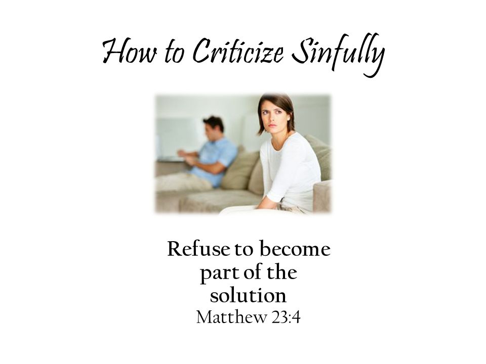 How to Criticize Sinfully Refuse to become part of the solution Matthew 23:4