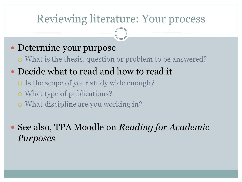 Reviewing literature: Your process Determine your purpose  What is the thesis, question or problem to be answered.