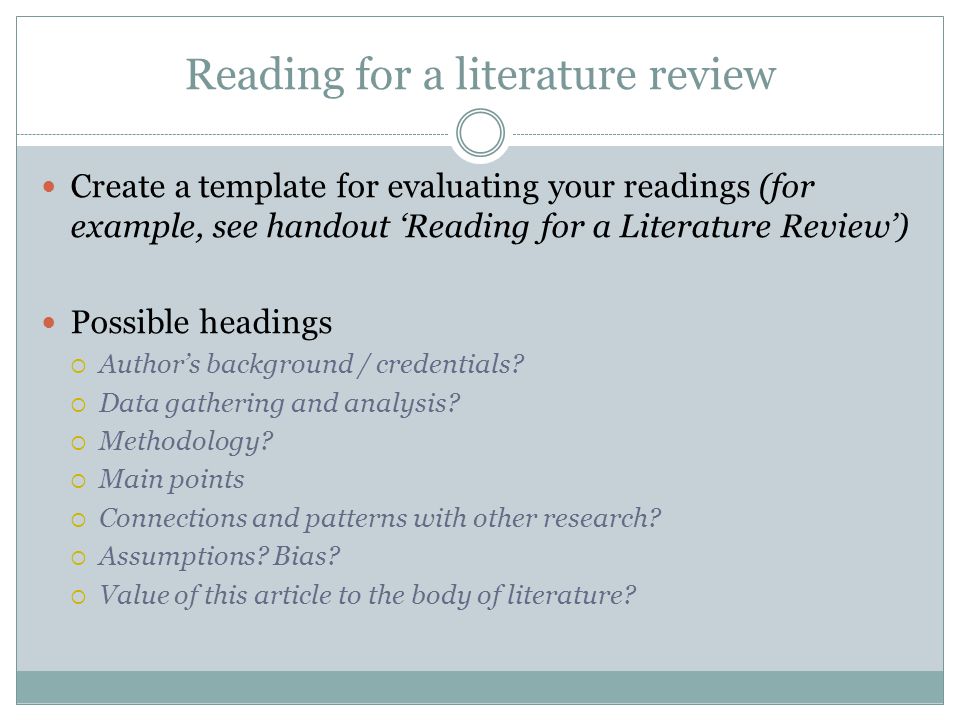 Reading for a literature review Create a template for evaluating your readings (for example, see handout ‘Reading for a Literature Review’) Possible headings  Author’s background / credentials.