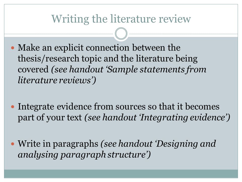 Writing the literature review Make an explicit connection between the thesis/research topic and the literature being covered (see handout ‘Sample statements from literature reviews’) Integrate evidence from sources so that it becomes part of your text (see handout ‘Integrating evidence’) Write in paragraphs (see handout ‘Designing and analysing paragraph structure’)