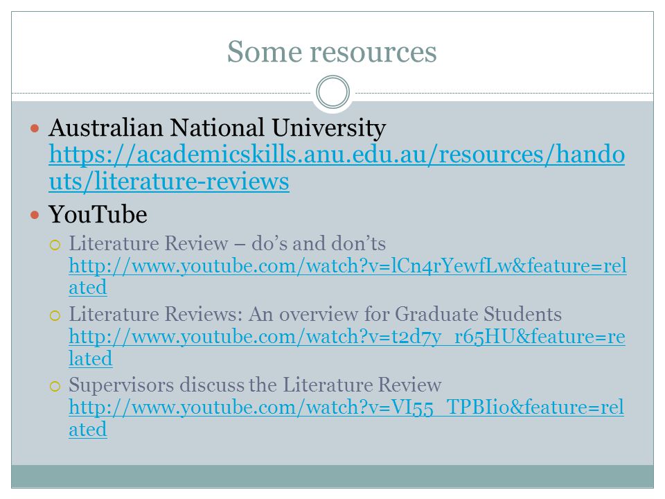 Some resources Australian National University   uts/literature-reviews   uts/literature-reviews YouTube  Literature Review – do’s and don’ts   v=lCn4rYewfLw&feature=rel ated   v=lCn4rYewfLw&feature=rel ated  Literature Reviews: An overview for Graduate Students   v=t2d7y_r65HU&feature=re lated   v=t2d7y_r65HU&feature=re lated  Supervisors discuss the Literature Review   v=VI55_TPBIio&feature=rel ated   v=VI55_TPBIio&feature=rel ated