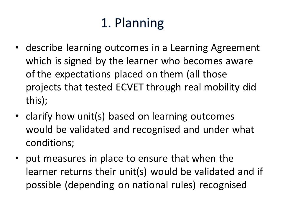 describe learning outcomes in a Learning Agreement which is signed by the learner who becomes aware of the expectations placed on them (all those projects that tested ECVET through real mobility did this); clarify how unit(s) based on learning outcomes would be validated and recognised and under what conditions; put measures in place to ensure that when the learner returns their unit(s) would be validated and if possible (depending on national rules) recognised