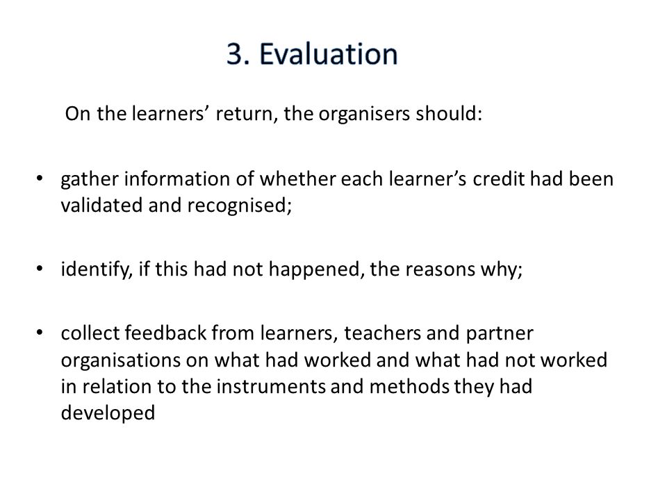 On the learners’ return, the organisers should: gather information of whether each learner’s credit had been validated and recognised; identify, if this had not happened, the reasons why; collect feedback from learners, teachers and partner organisations on what had worked and what had not worked in relation to the instruments and methods they had developed