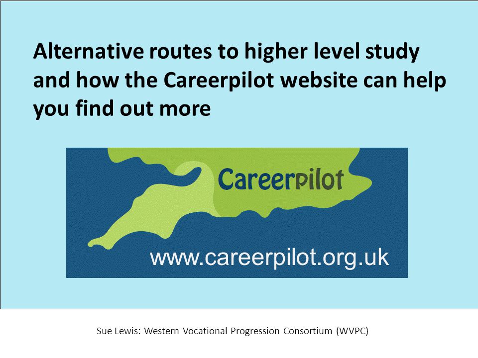 Alternative routes to higher level study and how the Careerpilot website can help you find out more Sue Lewis: Western Vocational Progression Consortium (WVPC)