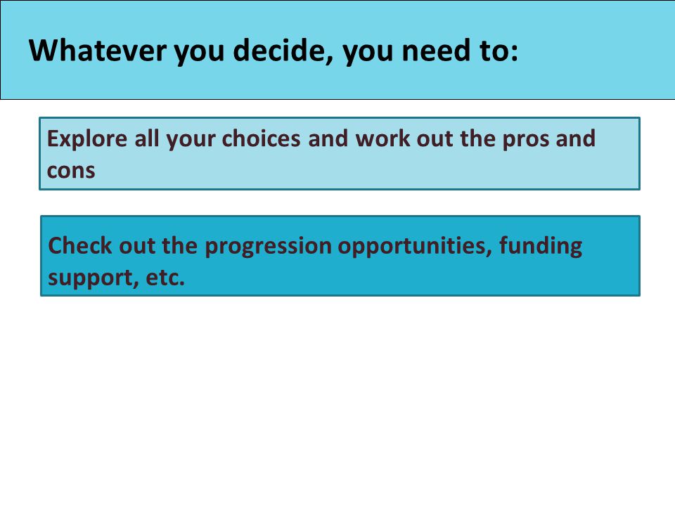 Whatever you decide, you need to: Explore all your choices and work out the pros and cons Check out the progression opportunities, funding support, etc.