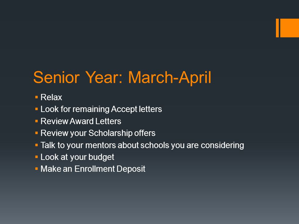 Senior Year: March-April  Relax  Look for remaining Accept letters  Review Award Letters  Review your Scholarship offers  Talk to your mentors about schools you are considering  Look at your budget  Make an Enrollment Deposit