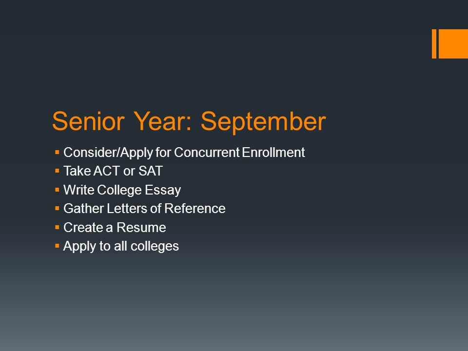 Senior Year: September  Consider/Apply for Concurrent Enrollment  Take ACT or SAT  Write College Essay  Gather Letters of Reference  Create a Resume  Apply to all colleges