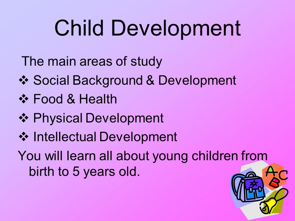 Child Development The main areas of study  Social Background & Development  Food & Health  Physical Development  Intellectual Development You will learn all about young children from birth to 5 years old.
