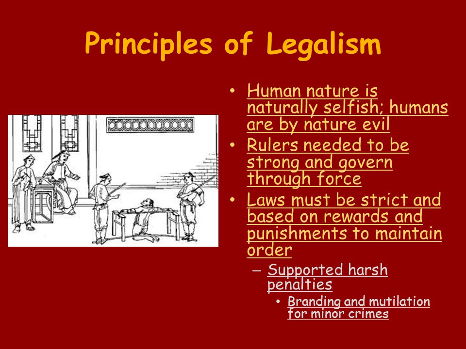 Principles of Legalism Human nature is naturally selfish; humans are by nature evil Rulers needed to be strong and govern through force Laws must be strict and based on rewards and punishments to maintain order – Supported harsh penalties Branding and mutilation for minor crimes