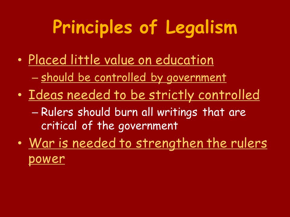 Principles of Legalism Placed little value on education – should be controlled by government Ideas needed to be strictly controlled – Rulers should burn all writings that are critical of the government War is needed to strengthen the rulers power