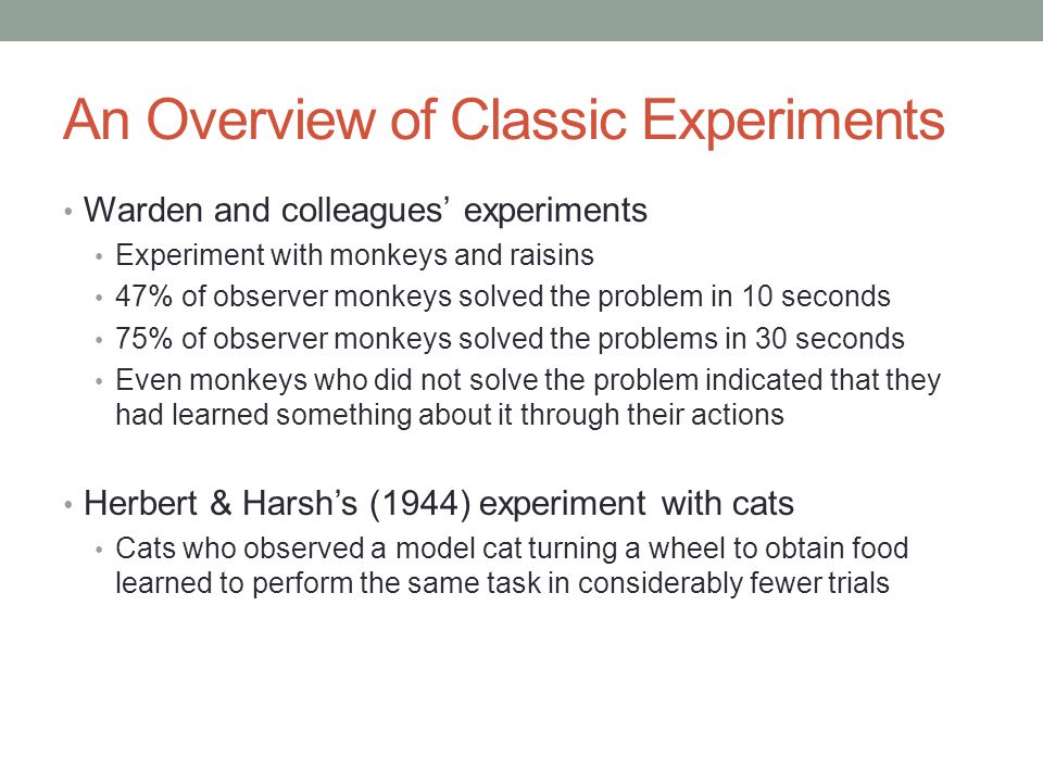 An Overview of Classic Experiments Warden and colleagues’ experiments Experiment with monkeys and raisins 47% of observer monkeys solved the problem in 10 seconds 75% of observer monkeys solved the problems in 30 seconds Even monkeys who did not solve the problem indicated that they had learned something about it through their actions Herbert & Harsh’s (1944) experiment with cats Cats who observed a model cat turning a wheel to obtain food learned to perform the same task in considerably fewer trials