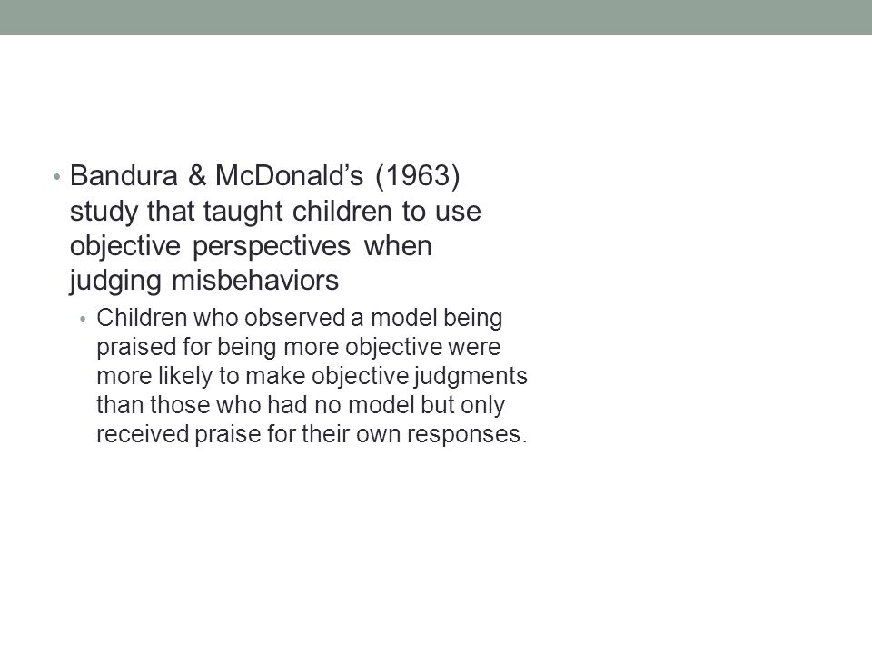 Bandura & McDonald’s (1963) study that taught children to use objective perspectives when judging misbehaviors Children who observed a model being praised for being more objective were more likely to make objective judgments than those who had no model but only received praise for their own responses.