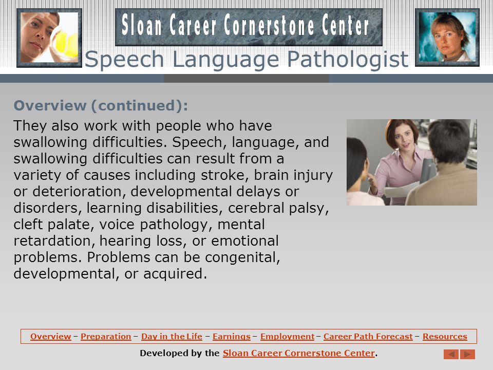Overview (continued): Speech Language Pathologists also work with those who wish to improve their communication skills by modifying an accent; and those with cognitive communication impairments, such as attention, memory, and problem solving disorders.
