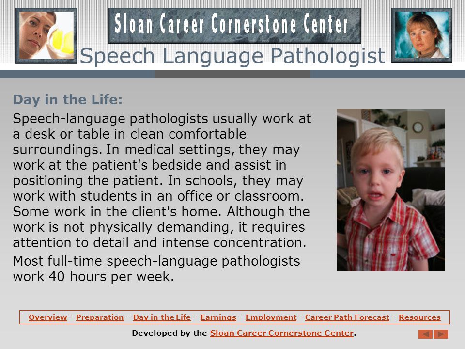 Preparation (continued): Speech-language pathology courses cover anatomy, physiology, and the development of the areas of the body involved in speech, language, and swallowing; the nature of disorders; principles of acoustics; and psychological aspects of communication.
