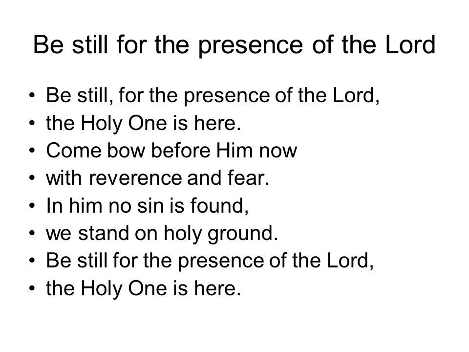 Be still for the presence of the Lord Be still, for the presence of the Lord, the Holy One is here.