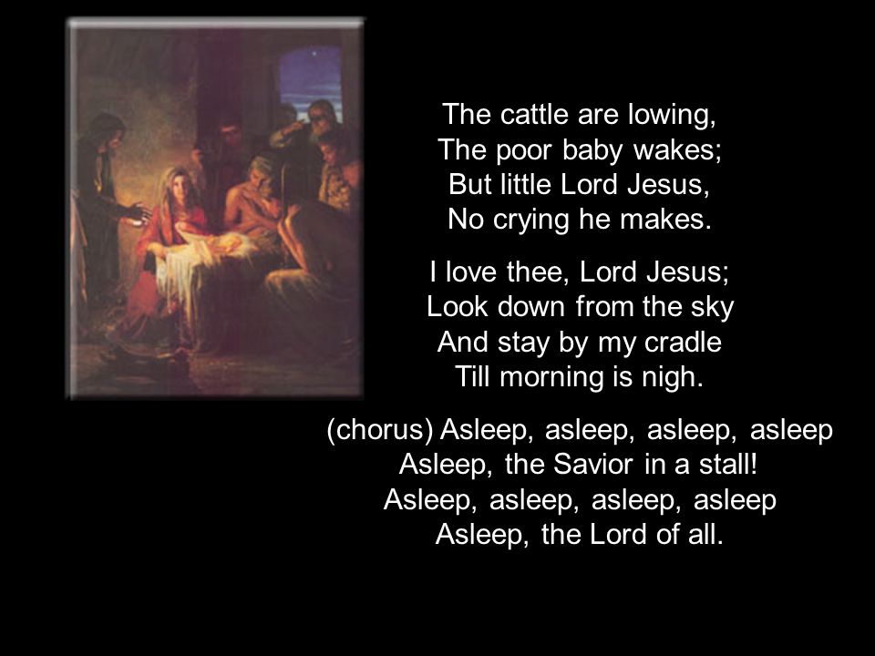 The cattle are lowing, The poor baby wakes; But little Lord Jesus, No crying he makes.