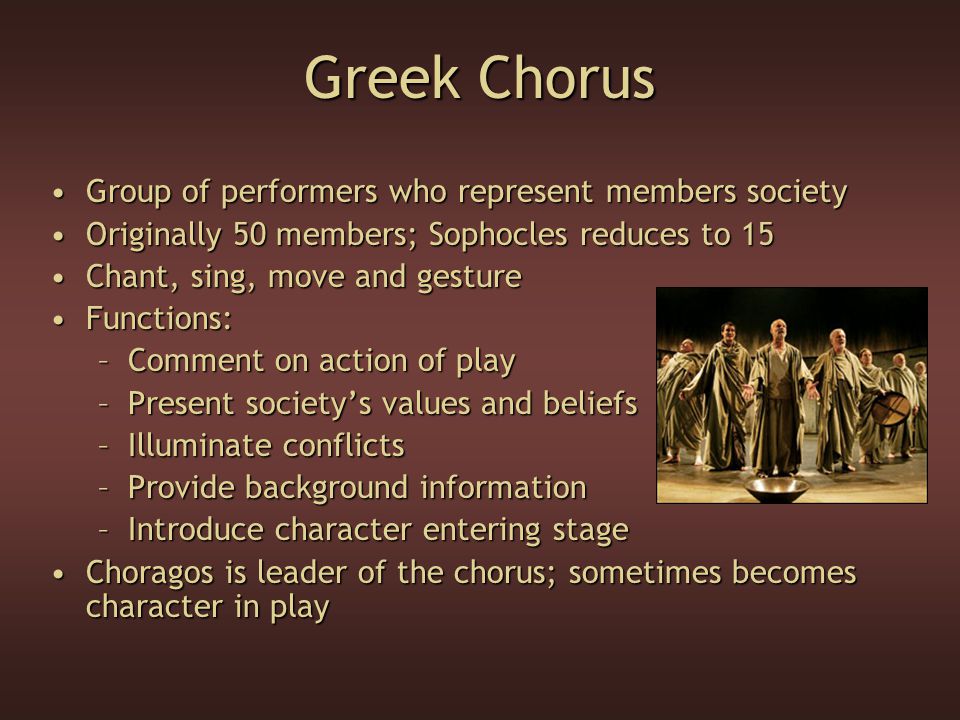 Greek Chorus Group of performers who represent members societyGroup of performers who represent members society Originally 50 members; Sophocles reduces to 15Originally 50 members; Sophocles reduces to 15 Chant, sing, move and gestureChant, sing, move and gesture Functions:Functions: –Comment on action of play –Present society’s values and beliefs –Illuminate conflicts –Provide background information –Introduce character entering stage Choragos is leader of the chorus; sometimes becomes character in playChoragos is leader of the chorus; sometimes becomes character in play
