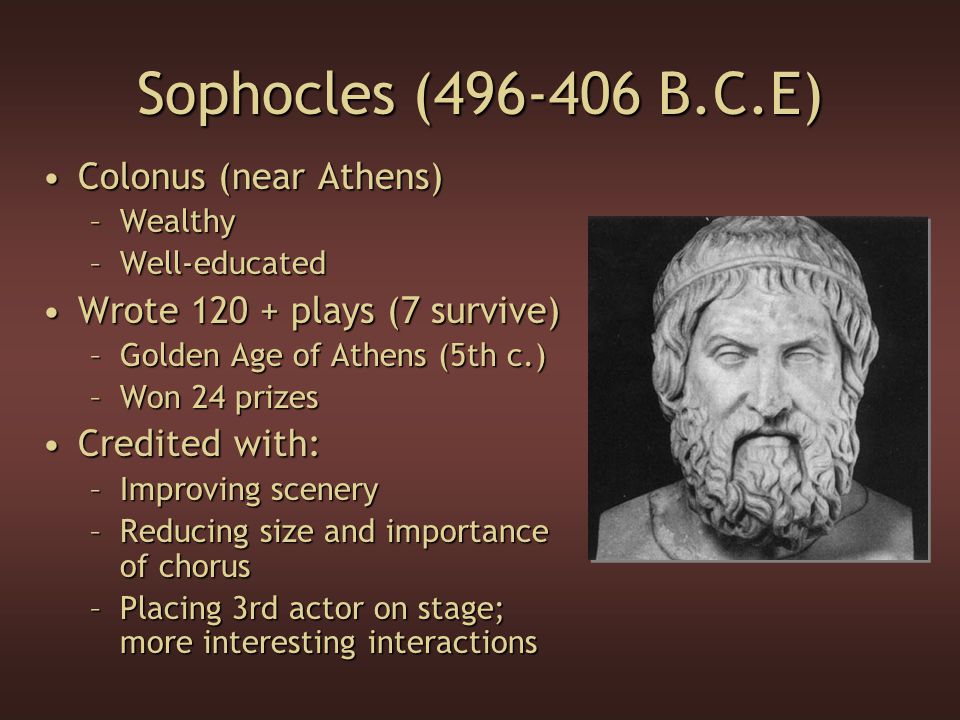 Sophocles ( B.C.E) Colonus (near Athens)Colonus (near Athens) –Wealthy –Well-educated Wrote plays (7 survive)Wrote plays (7 survive) –Golden Age of Athens (5th c.) –Won 24 prizes Credited with:Credited with: –Improving scenery –Reducing size and importance of chorus –Placing 3rd actor on stage; more interesting interactions