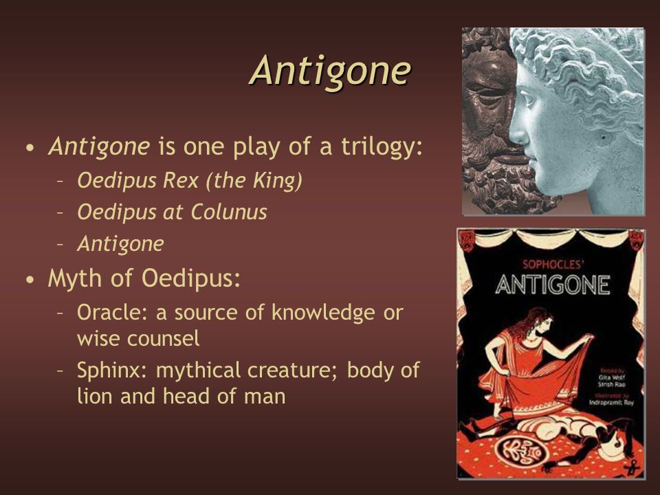 Antigone Antigone is one play of a trilogy: –Oedipus Rex (the King) –Oedipus at Colunus –Antigone Myth of Oedipus: –Oracle: a source of knowledge or wise counsel –Sphinx: mythical creature; body of lion and head of man