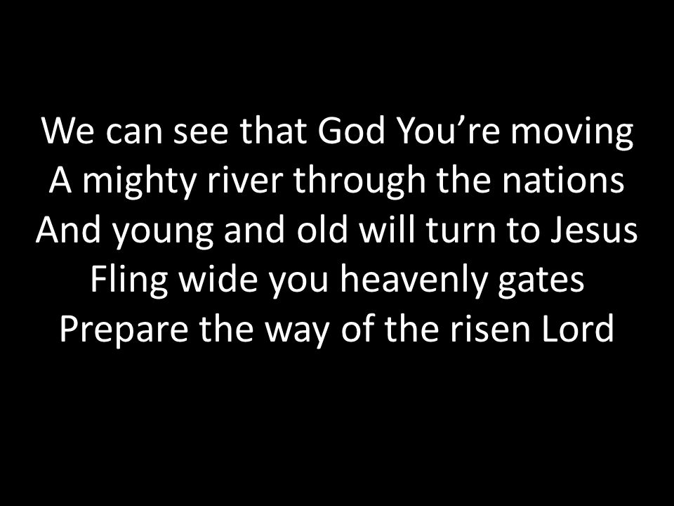 We can see that God You’re moving A mighty river through the nations And young and old will turn to Jesus Fling wide you heavenly gates Prepare the way of the risen Lord