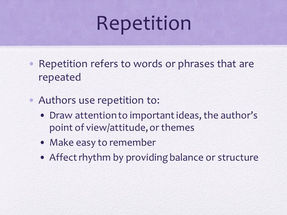 Repetition Repetition refers to words or phrases that are repeated Authors use repetition to: Draw attention to important ideas, the author’s point of view/attitude, or themes Make easy to remember Affect rhythm by providing balance or structure