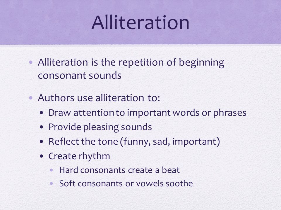 Alliteration Alliteration is the repetition of beginning consonant sounds Authors use alliteration to: Draw attention to important words or phrases Provide pleasing sounds Reflect the tone (funny, sad, important) Create rhythm Hard consonants create a beat Soft consonants or vowels soothe