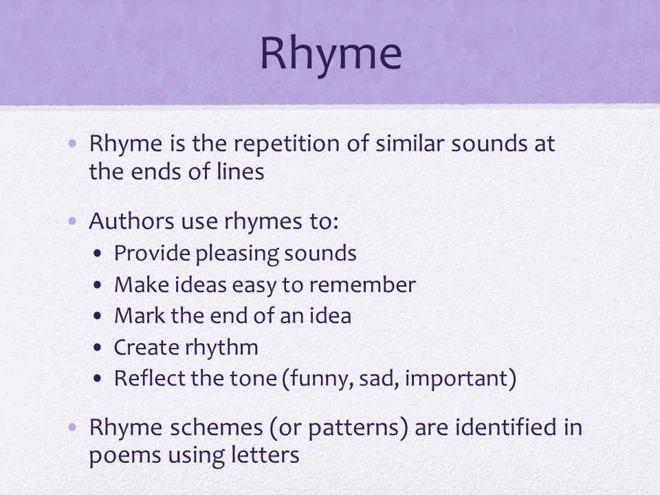 Rhyme Rhyme is the repetition of similar sounds at the ends of lines Authors use rhymes to: Provide pleasing sounds Make ideas easy to remember Mark the end of an idea Create rhythm Reflect the tone (funny, sad, important) Rhyme schemes (or patterns) are identified in poems using letters