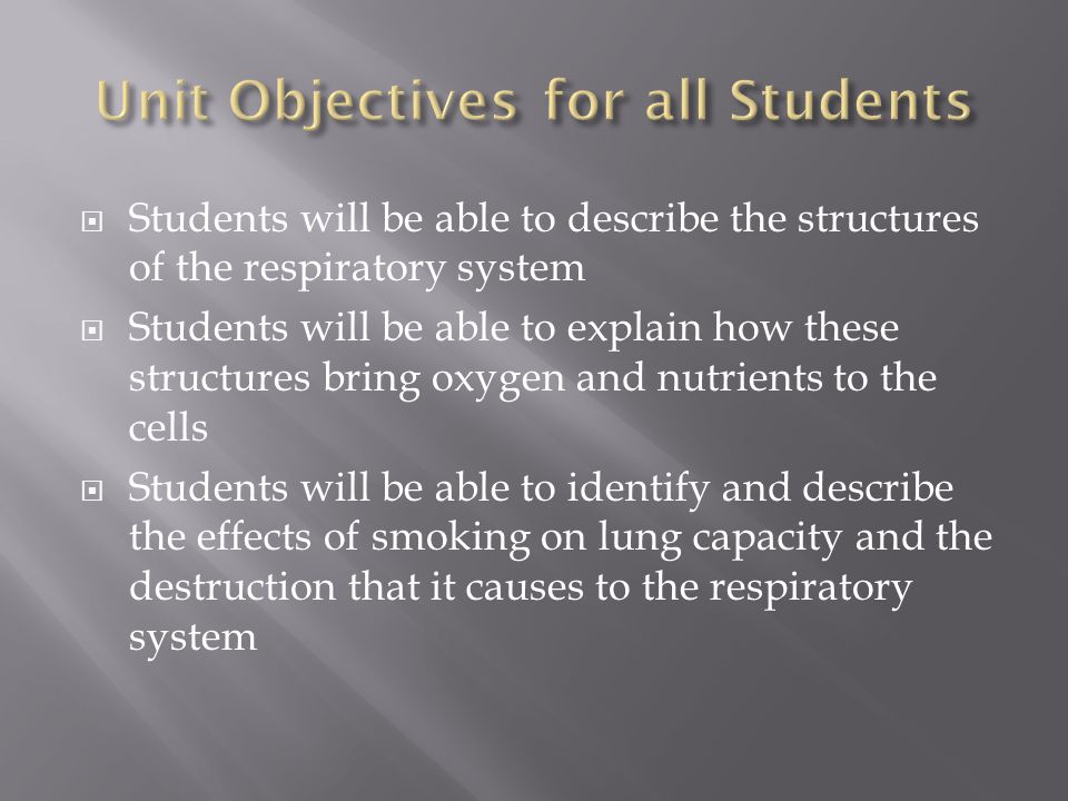  Students will be able to describe the structures of the respiratory system  Students will be able to explain how these structures bring oxygen and nutrients to the cells  Students will be able to identify and describe the effects of smoking on lung capacity and the destruction that it causes to the respiratory system