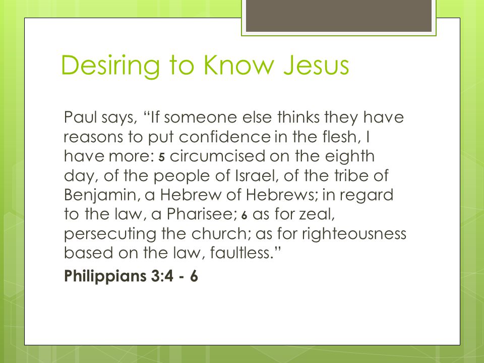 Desiring to Know Jesus Paul says, If someone else thinks they have reasons to put confidence in the flesh, I have more: 5 circumcised on the eighth day, of the people of Israel, of the tribe of Benjamin, a Hebrew of Hebrews; in regard to the law, a Pharisee; 6 as for zeal, persecuting the church; as for righteousness based on the law, faultless. Philippians 3:4 - 6