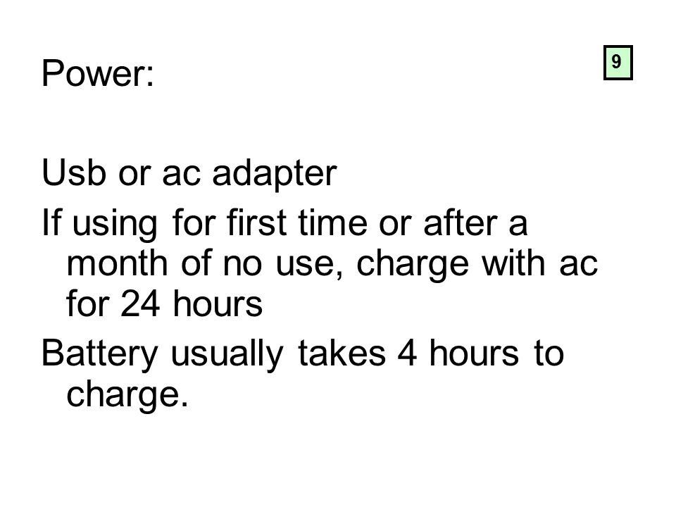 Power: Usb or ac adapter If using for first time or after a month of no use, charge with ac for 24 hours Battery usually takes 4 hours to charge.