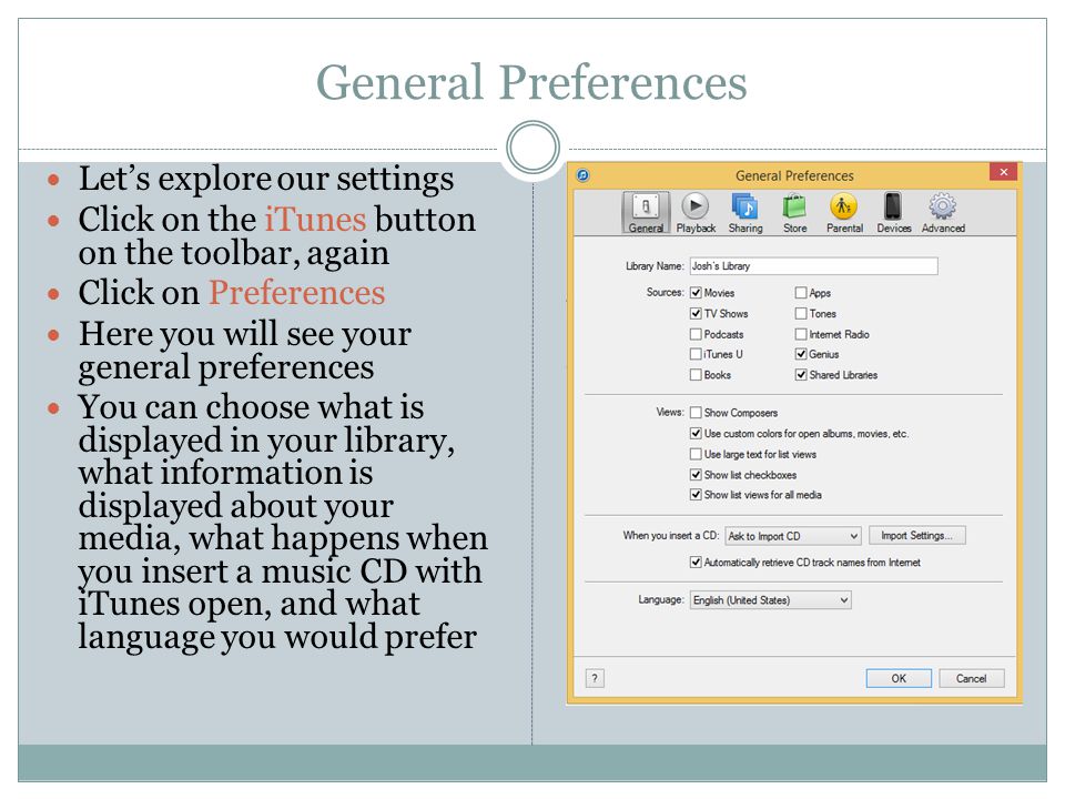 General Preferences Let’s explore our settings Click on the iTunes button on the toolbar, again Click on Preferences Here you will see your general preferences You can choose what is displayed in your library, what information is displayed about your media, what happens when you insert a music CD with iTunes open, and what language you would prefer