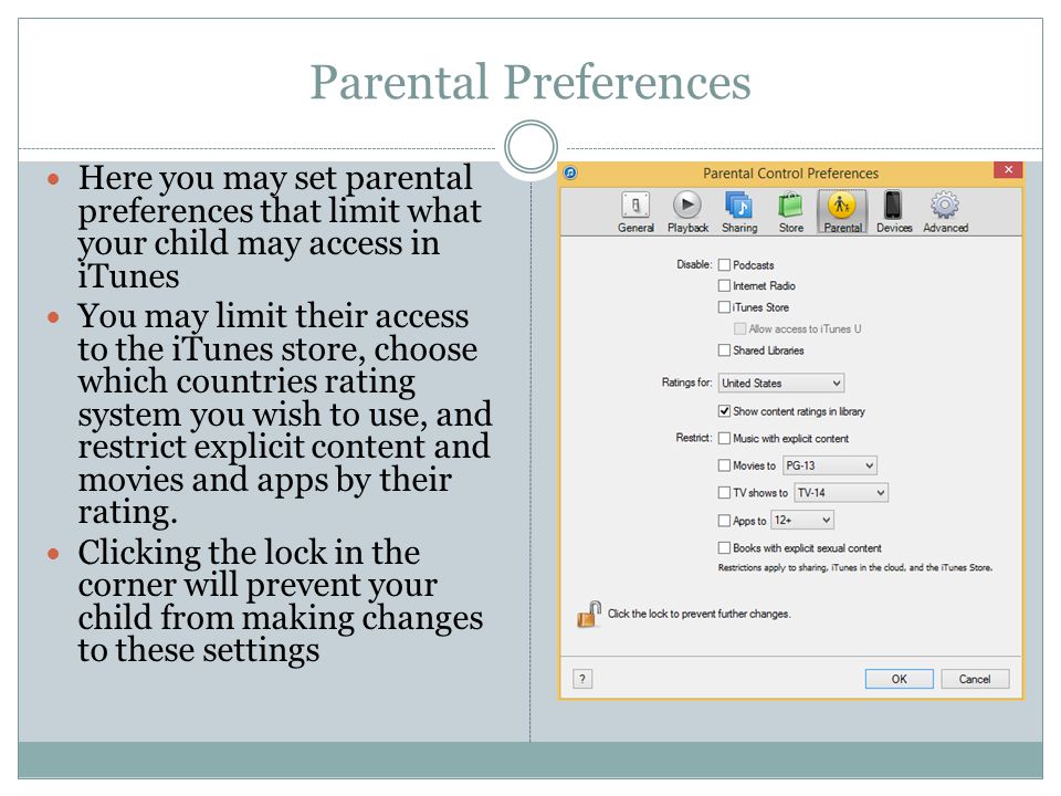 Parental Preferences Here you may set parental preferences that limit what your child may access in iTunes You may limit their access to the iTunes store, choose which countries rating system you wish to use, and restrict explicit content and movies and apps by their rating.