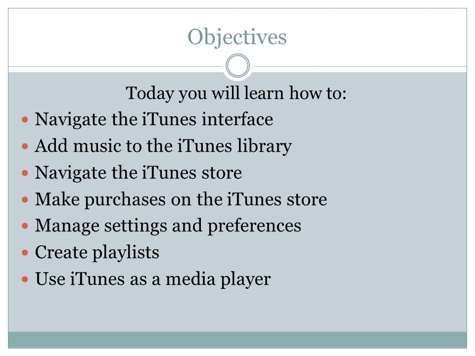 Objectives Today you will learn how to: Navigate the iTunes interface Add music to the iTunes library Navigate the iTunes store Make purchases on the iTunes store Manage settings and preferences Create playlists Use iTunes as a media player