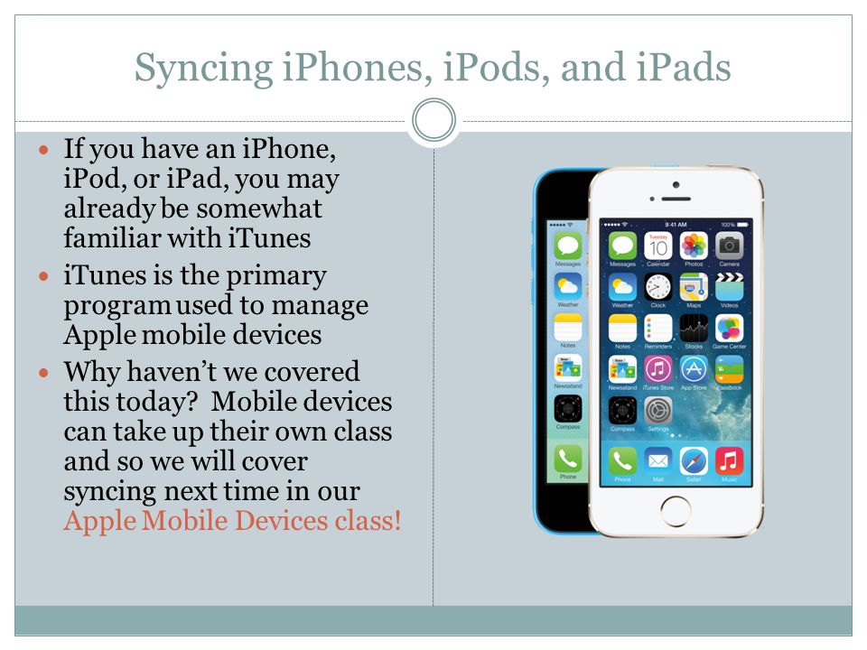 Syncing iPhones, iPods, and iPads If you have an iPhone, iPod, or iPad, you may already be somewhat familiar with iTunes iTunes is the primary program used to manage Apple mobile devices Why haven’t we covered this today.
