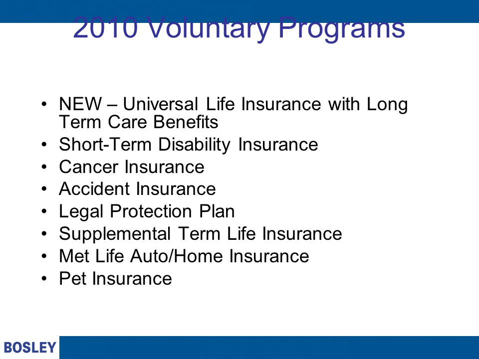 2010 Voluntary Programs NEW – Universal Life Insurance with Long Term Care Benefits Short-Term Disability Insurance Cancer Insurance Accident Insurance Legal Protection Plan Supplemental Term Life Insurance Met Life Auto/Home Insurance Pet Insurance
