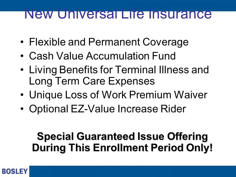 New Universal Life Insurance Flexible and Permanent Coverage Cash Value Accumulation Fund Living Benefits for Terminal Illness and Long Term Care Expenses Unique Loss of Work Premium Waiver Optional EZ-Value Increase Rider Special Guaranteed Issue Offering During This Enrollment Period Only!