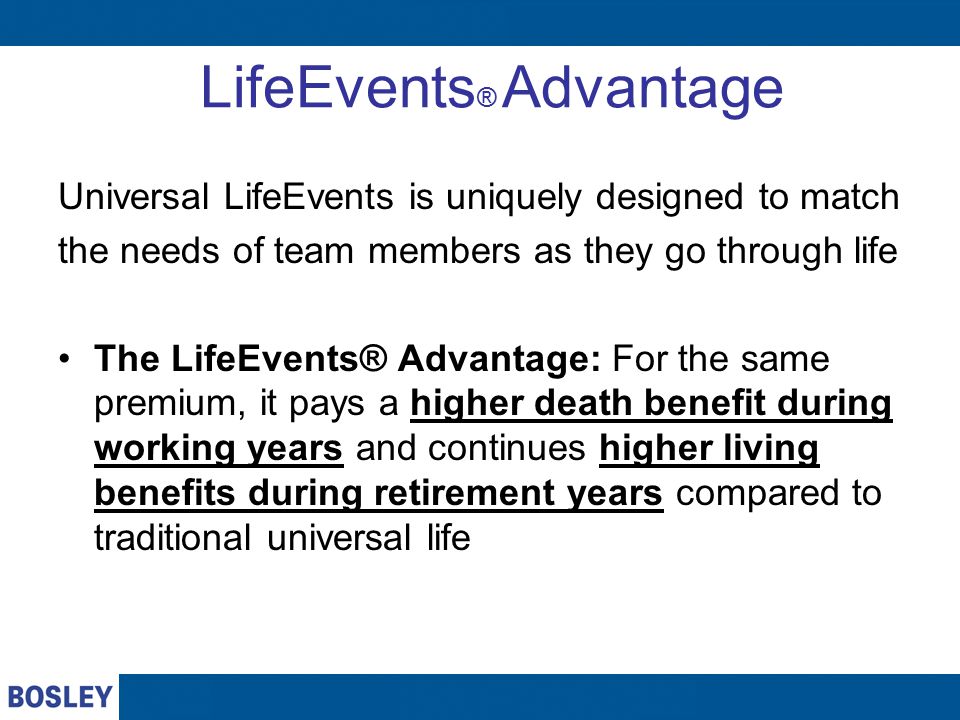 LifeEvents ® Advantage Universal LifeEvents is uniquely designed to match the needs of team members as they go through life The LifeEvents® Advantage: For the same premium, it pays a higher death benefit during working years and continues higher living benefits during retirement years compared to traditional universal life