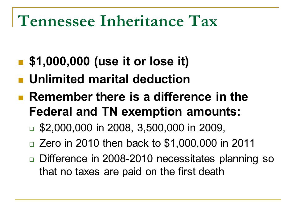 Tennessee Inheritance Tax $1,000,000 (use it or lose it) Unlimited marital deduction Remember there is a difference in the Federal and TN exemption amounts:  $2,000,000 in 2008, 3,500,000 in 2009,  Zero in 2010 then back to $1,000,000 in 2011  Difference in necessitates planning so that no taxes are paid on the first death