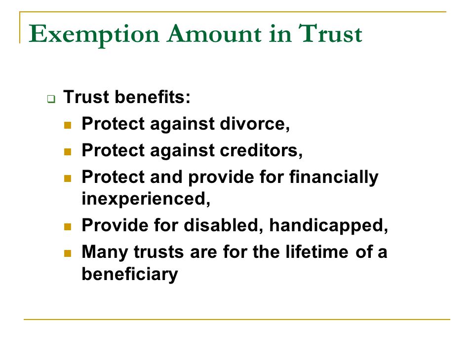Exemption Amount in Trust  Trust benefits: Protect against divorce, Protect against creditors, Protect and provide for financially inexperienced, Provide for disabled, handicapped, Many trusts are for the lifetime of a beneficiary