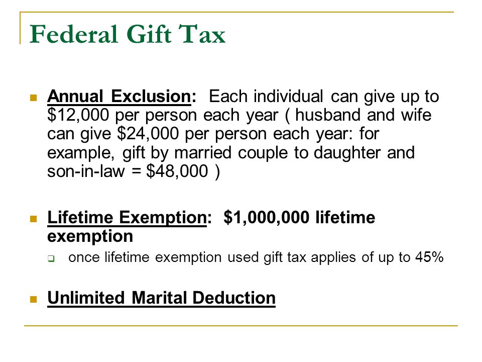 Federal Gift Tax Annual Exclusion: Each individual can give up to $12,000 per person each year ( husband and wife can give $24,000 per person each year: for example, gift by married couple to daughter and son-in-law = $48,000 ) Lifetime Exemption: $1,000,000 lifetime exemption  once lifetime exemption used gift tax applies of up to 45% Unlimited Marital Deduction