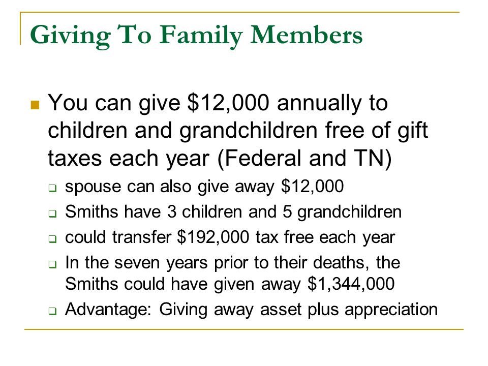 Giving To Family Members You can give $12,000 annually to children and grandchildren free of gift taxes each year (Federal and TN)  spouse can also give away $12,000  Smiths have 3 children and 5 grandchildren  could transfer $192,000 tax free each year  In the seven years prior to their deaths, the Smiths could have given away $1,344,000  Advantage: Giving away asset plus appreciation