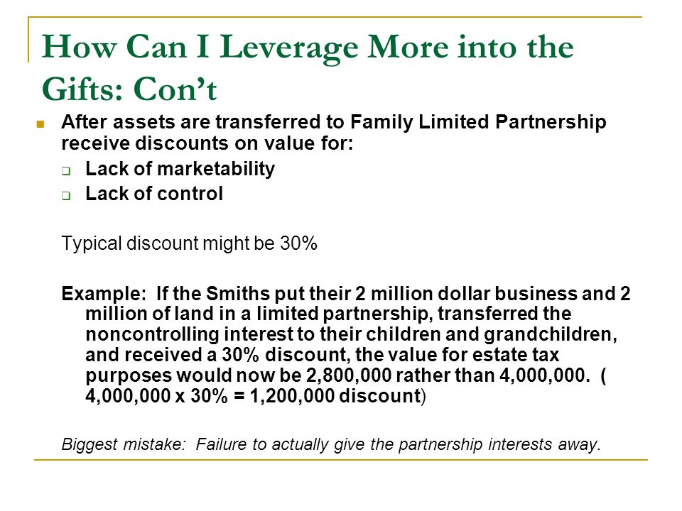 How Can I Leverage More into the Gifts: Con’t After assets are transferred to Family Limited Partnership receive discounts on value for:  Lack of marketability  Lack of control Typical discount might be 30% Example: If the Smiths put their 2 million dollar business and 2 million of land in a limited partnership, transferred the noncontrolling interest to their children and grandchildren, and received a 30% discount, the value for estate tax purposes would now be 2,800,000 rather than 4,000,000.