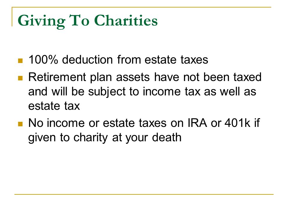 100% deduction from estate taxes Retirement plan assets have not been taxed and will be subject to income tax as well as estate tax No income or estate taxes on IRA or 401k if given to charity at your death