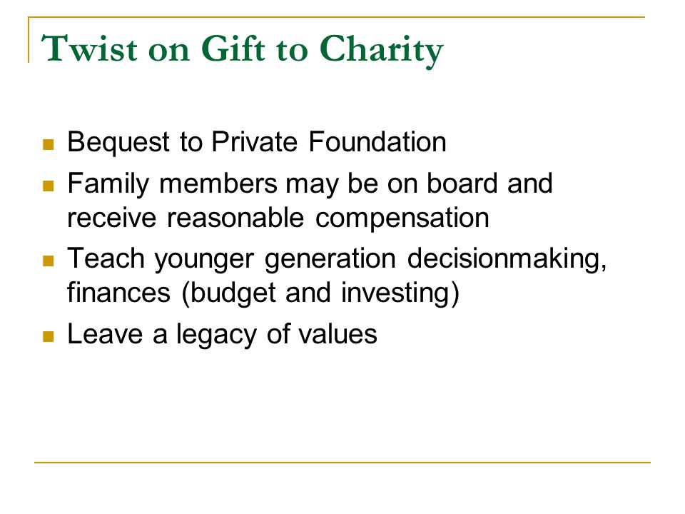 Twist on Gift to Charity Bequest to Private Foundation Family members may be on board and receive reasonable compensation Teach younger generation decisionmaking, finances (budget and investing) Leave a legacy of values